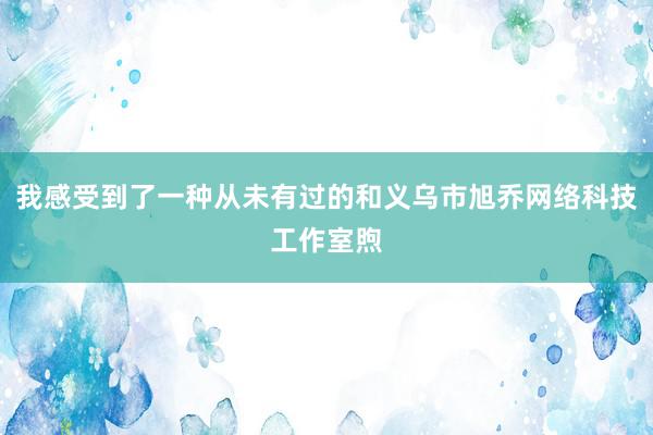 我感受到了一种从未有过的和义乌市旭乔网络科技工作室煦