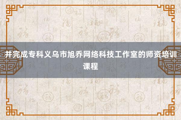 并完成专科义乌市旭乔网络科技工作室的师资培训课程