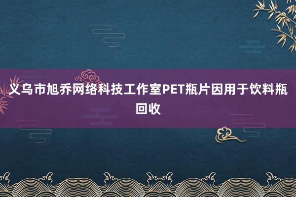 义乌市旭乔网络科技工作室PET瓶片因用于饮料瓶回收